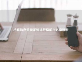 档案信息管理系统排行榜前六名有哪些