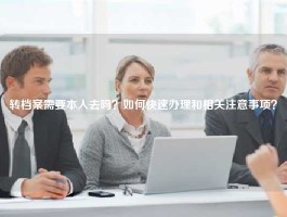 转档案需要本人去吗？如何快速办理和相关注意事项？