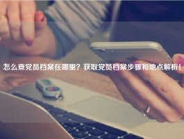 怎么查党员档案在哪里？获取党员档案步骤和地点解析！