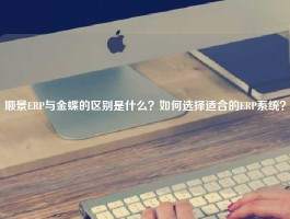 顺景ERP与金蝶的区别是什么？如何选择适合的ERP系统？