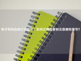 电子劳动合同订立指引：如何正确签署和注意哪些细节？