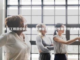 ​通信工程造价软件：高效通信工程造价预算管理工具推荐