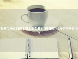 签的电子合同在手机上怎么看？如何保存和分享电子合同？