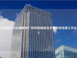 灵活用工平台哪家好？如何选择适合企业的灵活用工平台？