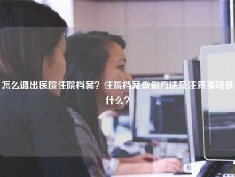 怎么调出医院住院档案？住院档案查询方法及注意事项是什么？