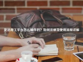 灵活用工平台怎么操作的？如何注册及使用流程详解