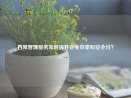 档案管理服务如何提升企业效率和安全性？