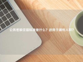 公务差旅住宿标准是什么？适用于哪些人群？