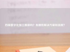 档案数字化加工难做吗？有哪些解决方案和流程？