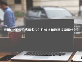 银川ERP系统价格是多少？性价比和选择指南是什么？