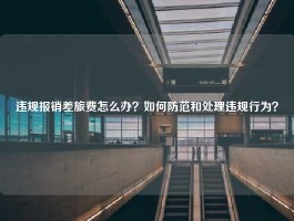 违规报销差旅费怎么办？如何防范和处理违规行为？
