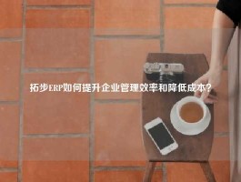 拓步ERP如何提升企业管理效率和降低成本？