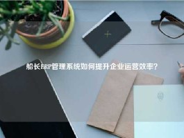 船长ERP管理系统如何提升企业运营效率？