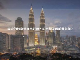 国企的档案管理员好吗？职责和发展前景如何？