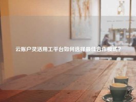 云账户灵活用工平台如何选择最佳合作模式？