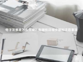 电子发票章怎么生成？有哪些详细步骤和注意事项
