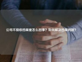 公司不接收档案是怎么回事？如何解决档案问题？