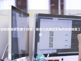 装修预算软件哪个好用：推荐几款高效实用的装修预算工具