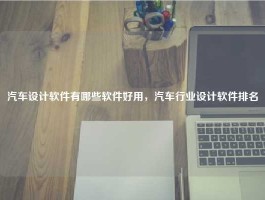 汽车设计软件有哪些软件好用，汽车行业设计软件排名