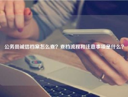 公务员诚信档案怎么查？查档流程和注意事项是什么？