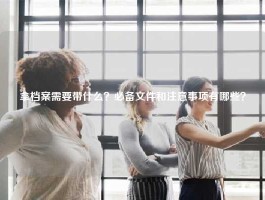 拿档案需要带什么？必备文件和注意事项有哪些？