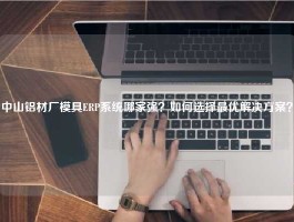 中山铝材厂模具ERP系统哪家强？如何选择最优解决方案？