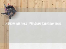 人事档案包括什么？详细说明及实用指南有哪些？
