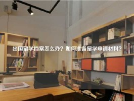 出国留学档案怎么办？如何准备留学申请材料？