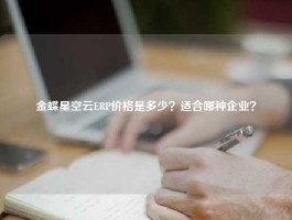 金蝶星空云ERP价格是多少？适合哪种企业？