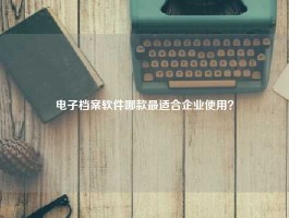 电子档案软件哪款最适合企业使用？