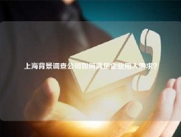 上海背景调查公司如何满足企业用人需求？