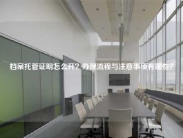 档案托管证明怎么开？办理流程与注意事项有哪些？