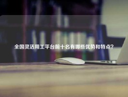 全国灵活用工平台前十名有哪些优势和特点？