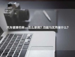 汽车健康档案app怎么使用？功能与优势是什么？