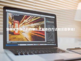 到哪里查自己的档案？了解查档方法和注意事项！