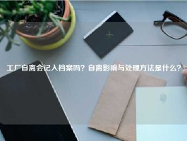 工厂自离会记入档案吗？自离影响与处理方法是什么？