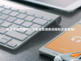 背景调查严格吗？了解背景调查流程和注意事项！