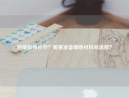档案如何补办？需要准备哪些材料和流程？