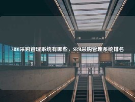 SRM采购管理系统有哪些，SRM采购管理系统排名