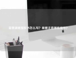 背景调查授权书怎么写？需要注意哪些细节？