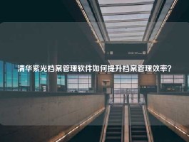 清华紫光档案管理软件如何提升档案管理效率？