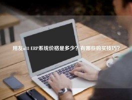 用友u18 ERP系统价格是多少？有哪些购买技巧？