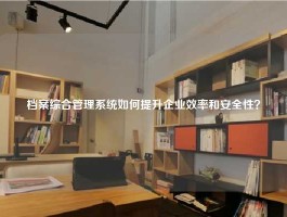 档案综合管理系统如何提升企业效率和安全性？