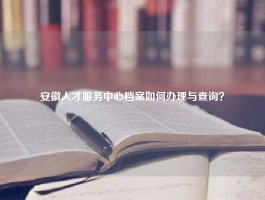 安徽人才服务中心档案如何办理与查询？