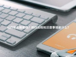 调档案去哪里调？调档流程和注意事项是什么？