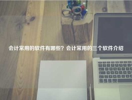 会计常用的软件有哪些？会计常用的三个软件介绍