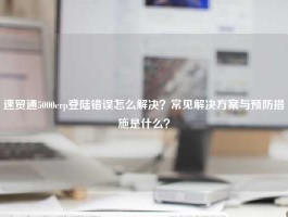 速贸通5000erp登陆错误怎么解决？常见解决方案与预防措施是什么？