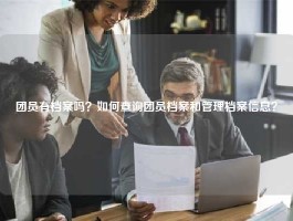 团员有档案吗？如何查询团员档案和管理档案信息？