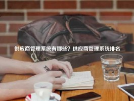 供应商管理系统有哪些？供应商管理系统排名