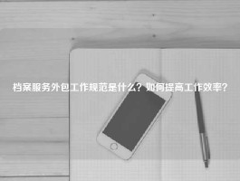 档案服务外包工作规范是什么？如何提高工作效率？